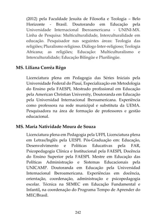 242
(2012) pela Faculdade Jesuíta de Filosofia e Teologia – Belo
Horizonte - Brasil. Doutorando em Educação pela
Universidade Internacional Iberoamericana - UNINI-MX.
Linha de Pesquisa: Multiculturalidade, Interculturalidade em
educação. Pesquisador nas seguintes áreas: Teologia das
religiões; Pluralismo religioso. Diálogo Inter-religioso; Teologia
Africana; as religiões; Educação: Multiculturalismo e
Interculturalidade; Educação Bilíngüe e Plurilíngüe.
MS. Liliana Corrêa Rêgo
Licenciatura plena em Pedagogia das Séries Iniciais pela
Universidade Federal do Piauí, Especialização em Metodologia
do Ensino pela FAESPI, Mestrado profissional em Educação
pela American Christian University, Doutoranda em Educação
pela Universidad Internacional Iberoamericana. Experiência
como professora na rede municipal e substituta da UEMA.
Pesquisadora na área de formação de professores e gestão
educacional.
MS. Maria Natividade Moura de Souza
Licenciatura plena em Pedagogia pela UFPI, Licenciatura plena
em Letras/Inglês pela UESPI. Pós-Graduação em: Educação,
Desenvolvimento e Políticas Educativas pela FAR,
Psicopedagogia Clínica e Institucional pela FAESPI, Docência
do Ensino Superior pela FAESPI. Mestre em Educação das
Políticas Administração e Sistemas Educacionais pela
UNICAMP. Doutoranda em Educação pela Universidad
Internacional Iberoamericana. Experiências em docência,
orientação, coordenação, administração e psicopedagogia
escolar. Técnica na SEMEC em Educação Fundamental e
Infantil, na coordenação do Programa Tempo de Aprender do
MEC/Brasil.
 