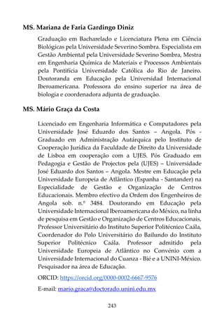 243
MS. Mariana de Faria Gardingo Diniz
Graduação em Bacharelado e Licenciatura Plena em Ciência
Biológicas pela Universidade Severino Sombra. Especialista em
Gestão Ambiental pela Universidade Severino Sombra, Mestra
em Engenharia Química de Materiais e Processos Ambientais
pela Pontifícia Universidade Católica do Rio de Janeiro.
Doutoranda em Educação pela Universidad Internacional
Iberoamericana. Professora do ensino superior na área de
biologia e coordenadora adjunta de graduação.
MS. Mário Graça da Costa
Licenciado em Engenharia Informática e Computadores pela
Universidade José Eduardo dos Santos – Angola. Pós -
Graduado em Administração Autárquica pelo Instituto de
Cooperação Jurídica da Faculdade de Direito da Universidade
de Lisboa em cooperação com a UJES. Pós Graduado em
Pedagogia e Gestão de Projectos pela (UJES) – Universidade
José Eduardo dos Santos – Angola. Mestre em Educação pela
Universidade Europeia de Atlântico (Espanha - Santander) na
Especialidade de Gestão e Organização de Centros
Educacionais. Membro efectivo da Ordem dos Engenheiros de
Angola sob. n.º 3484. Doutorando em Educação pela
Universidade Internacional Iberoamericana do México, na linha
de pesquisa em Gestão e Organização de Centros Educacionais,
Professor Universitário do Instituto Superior Politécnico Caála,
Coordenador do Polo Universitário do Bailundo do Instituto
Superior Politécnico Caála. Professor admitido pela
Universidade Europeia de Atlântico no Convénio com a
Universidade Internacional do Cuanza - Bié e a UNINI-México.
Pesquisador na área de Educação.
ORCID: https://orcid.org/0000-0002-6667-9576
E-mail: mario.graca@doctorado.unini.edu.mx
 