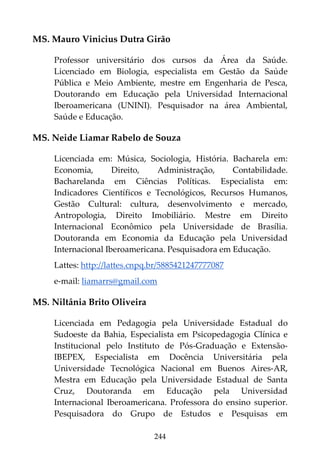 244
MS. Mauro Vinicius Dutra Girão
Professor universitário dos cursos da Área da Saúde.
Licenciado em Biologia, especialista em Gestão da Saúde
Pública e Meio Ambiente, mestre em Engenharia de Pesca,
Doutorando em Educação pela Universidad Internacional
Iberoamericana (UNINI). Pesquisador na área Ambiental,
Saúde e Educação.
MS. Neide Liamar Rabelo de Souza
Licenciada em: Música, Sociologia, História. Bacharela em:
Economia, Direito, Administração, Contabilidade.
Bacharelanda em Ciências Políticas. Especialista em:
Indicadores Científicos e Tecnológicos, Recursos Humanos,
Gestão Cultural: cultura, desenvolvimento e mercado,
Antropologia, Direito Imobiliário. Mestre em Direito
Internacional Econômico pela Universidade de Brasília.
Doutoranda em Economia da Educação pela Universidad
Internacional Iberoamericana. Pesquisadora em Educação.
Lattes: http://lattes.cnpq.br/5885421247777087
e-mail: liamarrs@gmail.com
MS. Niltânia Brito Oliveira
Licenciada em Pedagogia pela Universidade Estadual do
Sudoeste da Bahia, Especialista em Psicopedagogia Clínica e
Institucional pelo Instituto de Pós-Graduação e Extensão-
IBEPEX, Especialista em Docência Universitária pela
Universidade Tecnológica Nacional em Buenos Aires-AR,
Mestra em Educação pela Universidade Estadual de Santa
Cruz, Doutoranda em Educação pela Universidad
Internacional Iberoamericana. Professora do ensino superior.
Pesquisadora do Grupo de Estudos e Pesquisas em
 