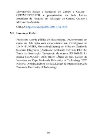 245
Movimentos Sociais e Educação do Campo e Cidade -
GEPEMDECC/UESB, e pesquisadora da Rede Latino-
americana de Pesquisa em Educação do Campo, Cidade e
Movimentos Sociais.
ORCID: http://orcid.org/0000-0003-3452-7559
MS. Summeya Gafur
Professora na rede pública de Moçambique. Doutoramento em
curso em Educação com especialidade em investigação na
UNINI-FUNIBER, Mestrado (Maputo) em MBA em Gestão de
Sistemas Integrados (Qualidade, Ambiente e SST) no ISCTEM;
Tema da dissertação: “Integração da norma ISO 9001:2015 a
norma SINAQUES”. 2008: BTech (África-do-Sul), Design de
Interiores na Cape Peninsula University of Technology 2007:
National Diploma (África-do-Sul), Design de Interiores na Cape
Peninsula University of Technology.
 