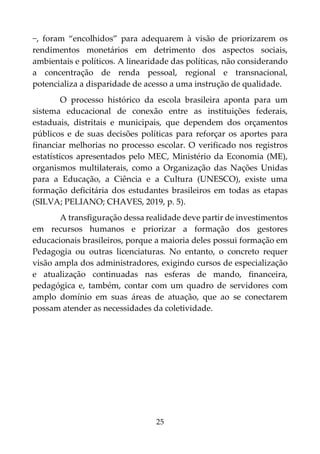 25
−, foram “encolhidos” para adequarem à visão de priorizarem os
rendimentos monetários em detrimento dos aspectos sociais,
ambientais e políticos. A linearidade das políticas, não considerando
a concentração de renda pessoal, regional e transnacional,
potencializa a disparidade de acesso a uma instrução de qualidade.
O processo histórico da escola brasileira aponta para um
sistema educacional de conexão entre as instituições federais,
estaduais, distritais e municipais, que dependem dos orçamentos
públicos e de suas decisões políticas para reforçar os aportes para
financiar melhorias no processo escolar. O verificado nos registros
estatísticos apresentados pelo MEC, Ministério da Economia (ME),
organismos multilaterais, como a Organização das Nações Unidas
para a Educação, a Ciência e a Cultura (UNESCO), existe uma
formação deficitária dos estudantes brasileiros em todas as etapas
(SILVA; PELIANO; CHAVES, 2019, p. 5).
A transfiguração dessa realidade deve partir de investimentos
em recursos humanos e priorizar a formação dos gestores
educacionais brasileiros, porque a maioria deles possui formação em
Pedagogia ou outras licenciaturas. No entanto, o concreto requer
visão ampla dos administradores, exigindo cursos de especialização
e atualização continuadas nas esferas de mando, financeira,
pedagógica e, também, contar com um quadro de servidores com
amplo domínio em suas áreas de atuação, que ao se conectarem
possam atender as necessidades da coletividade.
 