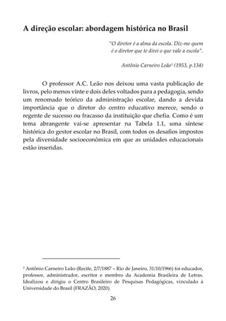 26
A direção escolar: abordagem histórica no Brasil
“O diretor é a alma da escola. Diz-me quem
é o diretor que te direi o que vale a escola”.
Antônio Carneiro Leão3 (1953, p.134)
O professor A.C. Leão nos deixou uma vasta publicação de
livros, pelo menos vinte e dois deles voltados para a pedagogia, sendo
um renomado teórico da administração escolar, dando a devida
importância que o diretor do centro educativo merece, sendo o
regente de sucesso ou fracasso da instituição que chefia. Como é um
tema abrangente vai-se apresentar na Tabela 1.1, uma síntese
histórica do gestor escolar no Brasil, com todos os desafios impostos
pela diversidade socioeconômica em que as unidades educacionais
estão inseridas.
3 Antônio Carneiro Leão (Recife, 2/7/1887 – Rio de Janeiro, 31/10/1966) foi educador,
professor, administrador, escritor e membro da Academia Brasileira de Letras.
Idealizou e dirigiu o Centro Brasileiro de Pesquisas Pedagógicas, vinculado à
Universidade do Brasil (FRAZÃO, 2020).
 