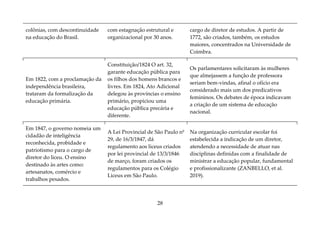 28
colônias, com descontinuidade
na educação do Brasil.
com estagnação estrutural e
organizacional por 30 anos.
cargo de diretor de estudos. A partir de
1772, são criados, também, os estudos
maiores, concentrados na Universidade de
Coimbra.
Em 1822, com a proclamação da
independência brasileira,
trataram da formalização da
educação primária.
Constituição/1824 O art. 32,
garante educação pública para
os filhos dos homens brancos e
livres. Em 1824, Ato Adicional
delegou às províncias o ensino
primário, propiciou uma
educação pública precária e
diferente.
Os parlamentares solicitaram às mulheres
que almejassem a função de professora
seriam bem-vindas, afinal o ofício era
considerado mais um dos predicativos
femininos. Os debates de época indicavam
a criação de um sistema de educação
nacional.
Em 1847, o governo nomeia um
cidadão de inteligência
reconhecida, probidade e
patriotismo para o cargo de
diretor do liceu. O ensino
destinado às artes como:
artesanatos, comércio e
trabalhos pesados.
A Lei Provincial de São Paulo nº
29, de 16/3/1847, dá
regulamento aos liceus criados
por lei provincial de 13/3/1846
de março, foram criados os
regulamentos para os Colégio
Liceus em São Paulo.
Na organização curricular escolar foi
estabelecida a indicação de um diretor,
atendendo a necessidade de atuar nas
disciplinas definidas com a finalidade de
ministrar a educação popular, fundamental
e profissionalizante (ZANBELLO, et al.
2019).
 