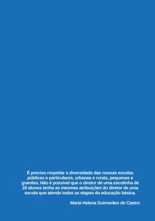 É preciso respeitar a diversidade das nossas escolas
públicas e particulares, urbanas e rurais, pequenas e
grandes. Não é possível que o diretor de uma escolinha de
20 alunos tenha as mesmas atribuições do diretor de uma
escola que atende todas as etapas da educação básica.
Maria Helena Guimarães de Castro
 