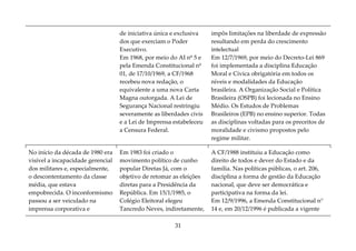 31
de iniciativa única e exclusiva
dos que exerciam o Poder
Executivo.
Em 1968, por meio do AI nº 5 e
pela Emenda Constitucional nº
01, de 17/10/1969, a CF/1968
recebeu nova redação, o
equivalente a uma nova Carta
Magna outorgada. A Lei de
Segurança Nacional restringiu
severamente as liberdades civis
e a Lei de Imprensa estabeleceu
a Censura Federal.
impôs limitações na liberdade de expressão
resultando em perda do crescimento
intelectual
Em 12/7/1969, por meio do Decreto-Lei 869
foi implementada a disciplina Educação
Moral e Cívica obrigatória em todos os
níveis e modalidades da Educação
brasileira. A Organização Social e Política
Brasileira (OSPB) foi lecionada no Ensino
Médio. Os Estudos de Problemas
Brasileiros (EPB) no ensino superior. Todas
as disciplinas voltadas para os preceitos de
moralidade e civismo propostos pelo
regime militar.
No início da década de 1980 era
visível a incapacidade gerencial
dos militares e, especialmente,
o descontentamento da classe
média, que estava
empobrecida. O inconformismo
passou a ser veiculado na
imprensa corporativa e
Em 1983 foi criado o
movimento político de cunho
popular Diretas Já, com o
objetivo de retomar as eleições
diretas para a Presidência da
República. Em 15/1/1985, o
Colégio Eleitoral elegeu
Tancredo Neves, indiretamente,
A CF/1988 instituiu a Educação como
direito de todos e dever do Estado e da
família. Nas políticas públicas, o art. 206,
disciplina a forma de gestão da Educação
nacional, que deve ser democrática e
participativa na forma da lei.
Em 12/9/1996, a Emenda Constitucional n°
14 e, em 20/12/1996 é publicada a vigente
 