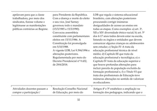 32
apelavam para que a classe
trabalhadora, por meio dos
sindicatos, fizesse volume e
legitimasse as manifestações
públicas contrárias ao Regime.
para Presidente da República.
Com a doença e morte do eleito
o seu vice, José Sarney
governou todo o mandato
(15/3/1985 a 15/3/1990).
Convocou assembleia
constituinte com parlamentares
eleitos em 15/11/1986. A
Constituição foi promulgada
em 5/10/1988.
A vigente LDB, Lei 9.394/1996 e
alterações posteriores.
Regulamentada por meio do
Decreto Presidencial nº 9.432,
de 29/6/2018.
LDB que regula o sistema educacional
brasileiro, com alterações posteriores
procurando corrigir inúmeras
desigualdades de acesso ao ensino em
todas as etapas. Como exemplos: a) art. 3º,
XII a XIV diversidade étnico-racial; b) art. 5º
dos 4-17 anos todos devem estar na escola,
listando os órgãos e entidades que devem
comunicar alguma crianças ou adolescentes
sem estudar; c) Seção IV-A trata da
educação profissional técnica de nível
médio; d) Capítulo III que trata da
educação profissional e tecnológica; e) o
Capítulo IV trata da educação superior e
que houve profundas alterações para
incluir parcela da população excluída da
formação profissional e, f) o Título VI que
trata dos profissionais de Educação teve
inúmeras alterações no sentido de valorizar
os educadores.
Atividades docentes passam a
compor a participação /
Resolução Conselho Nacional
de Educação, por meio do
Artigos 4º e 5º estabelece a ampliação na
formação dos pedagogos, indicando que o
 