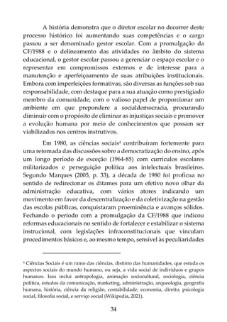 34
A história demonstra que o diretor escolar no decorrer deste
processo histórico foi aumentando suas competências e o cargo
passou a ser denominado gestor escolar. Com a promulgação da
CF/1988 e o delineamento das atividades no âmbito do sistema
educacional, o gestor escolar passou a gerenciar o espaço escolar e o
representar em compromissos externos e de interesse para a
manutenção e aperfeiçoamento de suas atribuições institucionais.
Embora com imperfeições formativas, são diversas as funções sob sua
responsabilidade, com destaque para a sua atuação como prestigiado
membro da comunidade, com o valioso papel de proporcionar um
ambiente em que prepondere a socialdemocracia, procurando
diminuir com o propósito de eliminar as injustiças sociais e promover
a evolução humana por meio de conhecimentos que possam ser
viabilizados nos centros instrutivos.
Em 1980, as ciências sociais4 contribuíram fortemente para
uma retomada das discussões sobre a democratização do ensino, após
um longo período de exceção (1964-85) com currículos escolares
militarizados e perseguição política aos intelectuais brasileiros.
Segundo Marques (2005, p. 33), a década de 1980 foi profícua no
sentido de redirecionar os ditames para um efetivo novo olhar da
administração educativa, com vários atores indicando um
movimento em favor da descentralização e da coletivização na gestão
das escolas públicas, conquistaram proeminência e avanços sólidos.
Fechando o período com a promulgação da CF/1988 que indicou
reformas educacionais no sentido de fortalecer e estabilizar o sistema
instrucional, com legislações infraconstitucionais que vinculam
procedimentos básicos e, ao mesmo tempo, sensível às peculiaridades
4 Ciências Sociais é um ramo das ciências, distinto das humanidades, que estuda os
aspectos sociais do mundo humano, ou seja, a vida social de indivíduos e grupos
humanos. Isso inclui antropologia, animação sociocultural, sociologia, ciência
política, estudos da comunicação, marketing, administração, arqueologia, geografia
humana, história, ciência da religião, contabilidade, economia, direito, psicologia
social, filosofia social, e serviço social (Wikipedia, 2021).
 