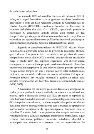35
de cada centro educativo.
Em maio de 2021, o Conselho Nacional de Educação (CNE),
reforçou o papel formativo para os gestores escolares brasileiros,
aprovando o texto da Base Nacional Comum de Competências do
Diretor Escolar (BNCCDE). Conforme Súmulas de Pareceres de
reuniões ordinárias dos dias 10 a 13/5/2021, aprovando projeto de
Resolução. O documento anuído define uma matriz de dez
competências gerais, que se desdobram em dezessete competências
específicas em quatro dimensões: político-institucional, pedagógica,
administrativo-financeira, pessoal e relacional (MEC, 2021).
Segundo o conselheiro-relator da BNCCDE, Mozart Neves
Ramos, após a aprovação unânime do projeto de resolução, afirmou
que o diretor é o grande líder da escola e vai precisar de novas
competências neste século XXI; o cenário encontrado na atualidade
exige ir muito além dos aspectos cognitivos. Um diretor eficaz
consegue criar um ambiente propício ao desenvolvimento pleno dos
professores, na perspectiva de que todos os alunos possam aprender.
Porque nesses tempos em que o mundo parece estar andando mais
rápido e, em especial, o diretor do centro educativo terá que ter
formação robusta em relações humanas e gestão de crises para
atender reivindicações de docentes, discentes e comunidade escolar
(MEC, 2021).
A tendência em inúmeros países ocidentais é a delegação de
poder para a gestão da menor unidade do sistema educacional, em
especial após a dissipação do uso das TICs, em todos os aspectos da
vida humana. Com demanda de recursos tecnológicos como suporte
didático pelos educadores e, também, requisitados pelos estudantes
para uma efetiva instrução em sintonia com o manejo de aparelhos e
instrumentos facilitadores da aprendizagem e formação para o
trabalho. Por outro lado, os orçamentos são sempre escassos e as
realidades locais e culturais requerem tratamentos particulares, o que
reclama lideranças políticas nacionais, estaduais, distrital e
municipais em sintonia e coerentes com as necessidades do
 