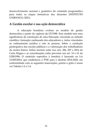 36
desenvolvimento racional e gradativo do conteúdo programático
para todas as etapas formativas dos discentes (INSTITUTO
UNIBANCO, 2021).
A Gestão escolar e sua ação democrática
A educação brasileira evoluiu ao modelo de gestão
democrática a partir da vigência da CF/1988. Esse modelo tem uma
significância de construção de uma Educação vinculada ao método
científico, formação continuada dos educadores e, todos vinculados
ao ordenamento jurídico e não às pessoas. Sobre a condução
participativa das escolas públicas e a valorização dos trabalhadores
do ensino básico, linhas mestras estão nos arts. 206, 207 e 2014 da
Carta Magna e as conceituações estão previstas nos art. 14 e 61 da
LDB/1996. O conteúdo específico à temática é laureado na Lei
13.005/2014, que estabeleceu o PNE para o decênio 2014-2024, em
conformidade com as seguintes transcrições, porém o grifo é nosso
ver Tabelas 1.2 a 1.4:
 