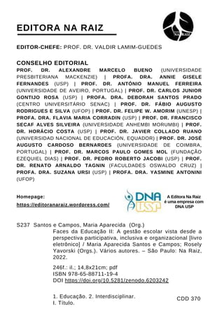 EDITOR-CHEFE: PROF. DR. VALDIR LAMIM-GUEDES
CONSELHO EDITORIAL
PROF. DR. ALEXANDRE MARCELO BUENO (UNIVERSIDADE
PRESBITERIANA MACKENZIE) | PROFA. DRA. ANNIE GISELE
FERNANDES (USP) | PROF. DR. ANTÓNIO MANUEL FERREIRA
(UNIVERSIDADE DE AVEIRO, PORTUGAL) | PROF. DR. CARLOS JUNIOR
GONTIJO ROSA (USP) | PROFA. DRA. DEBORAH SANTOS PRADO
(CENTRO UNIVERSITÁRIO SENAC) | PROF. DR. FÁBIO AUGUSTO
RODRIGUES E SILVA (UFOP) | PROF. DR. FELIPE W. AMORIM (UNESP) |
PROFA. DRA. FLAVIA MARIA CORRADIN (USP) | PROF. DR. FRANCISCO
SECAF ALVES SILVEIRA (UNIVERSIDADE ANHEMBI MORUMBI) | PROF.
DR. HORÁCIO COSTA (USP) | PROF. DR. JAVIER COLLADO RUANO
(UNIVERSIDAD NACIONAL DE EDUCACIÓN, EQUADOR) | PROF. DR. JOSÉ
AUGUSTO CARDOSO BERNARDES (UNIVERSIDADE DE COIMBRA,
PORTUGAL) | PROF. DR. MARCOS PAULO GOMES MOL (FUNDAÇÃO
EZEQUIEL DIAS) | PROF. DR. PEDRO ROBERTO JACOBI (USP) | PROF.
DR. RENATO ARNALDO TAGNIN (FACULDADES OSWALDO CRUZ) |
PROFA. DRA. SUZANA URSI (USP) | PROFA. DRA. YASMINE ANTONINI
(UFOP)
S237 Santos e Campos, Maria Aparecida (Org.)
Faces da Educação II: A gestão escolar vista desde a
perspectiva participativa, inclusiva e organizacional [livro
eletrônico] / Maria Aparecida Santos e Campos; Rosely
Yavorski (Orgs.). Vários autores. – São Paulo: Na Raiz,
2022.
246f.: il.; 14,8x21cm; pdf
ISBN 978-65-88711-19-4
DOI https://doi.org/10.5281/zenodo.6203242
1. Educação. 2. Interdisciplinar.
I. Título.
EDITORA NA RAIZ
Homepage:
https://editoranaraiz.wordpress.com/
CDD 370
A Editora Na Raiz
é uma empresa com
DNA USP
 