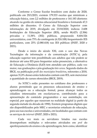 40
Conforme o Censo Escolar brasileiro com dados de 2020,
publicado em 29/1/2021, existem 179.533 escolas que ministram a
educação básica, com 2,2 milhões de professores e 161.183 diretores
atuando na gestão do sistema educacional brasileiro e formando 47,3
milhões de discentes. O Censo da Educação Superior com
informações de 2019, divulgado em 23/10/2020, indicou 2.608
Instituições de Educação Superior (IES), sendo 88,42% (2.306)
privadas e 11,58% (302) públicas, preparando 8.604.526
universitários, com 75% do contingente (6.524.108) frequentando IES
particulares, com 25% (2.080.418) nas IES públicas (INEP, 2020 e
2021).
Desde o início do século XXI, com o uso das Novas
Tecnologias da informação e da comunicação (NTIC´s), pela
educação superior tem possibilitado aos adultos que não podem se
deslocar até uma IES para frequentar aulas presenciais, a alternativa
de Educação a Distância (EaD) tem atendido um público, cada vez
maior, nas graduações e pós-graduação lato sensu. Segundo dados do
IBGE, na publicação perfil dos municípios brasileiros, referentes a 2018,
apenas 31,8% desses entes federados contam com IES, sem mencionar
a quantidade de cursos oferecidos (IBGE, 2019).
As NTIC’s estão presentes no cotidiano dos professores e
alunos permitindo que os processos educacionais de ensino e
aprendizagem ou a educação formal, possa alcançar todos os
cidadãos interessados em escolarizar-se, contribuindo para a
apresentação do conteúdo programático e sua assimilação, em
especial, por aqueles que nasceram na realidade digital (a partir da
segunda metade da década de 1990). Existem programas digitais que
são disponibilizados pelo MEC e secretarias estaduais de educação,
para uso nas escolas e universidades, em localidades que contam com
os serviços de internet (INEP, 2020 e 2021).
Cada vez mais os servidores lotados nas escolas
desempenham múltiplas e relevantes atividades em prol do
aperfeiçoamento do ensino e da aprendizagem, bem como, identificar
 