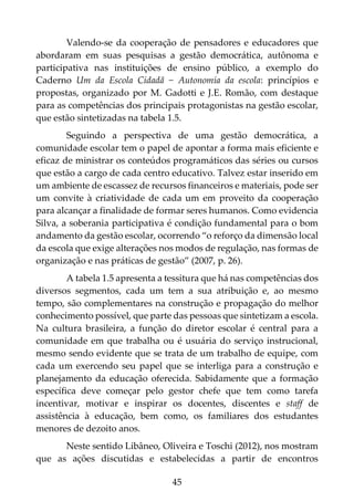 45
Valendo-se da cooperação de pensadores e educadores que
abordaram em suas pesquisas a gestão democrática, autônoma e
participativa nas instituições de ensino público, a exemplo do
Caderno Um da Escola Cidadã − Autonomia da escola: princípios e
propostas, organizado por M. Gadotti e J.E. Romão, com destaque
para as competências dos principais protagonistas na gestão escolar,
que estão sintetizadas na tabela 1.5.
Seguindo a perspectiva de uma gestão democrática, a
comunidade escolar tem o papel de apontar a forma mais eficiente e
eficaz de ministrar os conteúdos programáticos das séries ou cursos
que estão a cargo de cada centro educativo. Talvez estar inserido em
um ambiente de escassez de recursos financeiros e materiais, pode ser
um convite à criatividade de cada um em proveito da cooperação
para alcançar a finalidade de formar seres humanos. Como evidencia
Silva, a soberania participativa é condição fundamental para o bom
andamento da gestão escolar, ocorrendo “o reforço da dimensão local
da escola que exige alterações nos modos de regulação, nas formas de
organização e nas práticas de gestão” (2007, p. 26).
A tabela 1.5 apresenta a tessitura que há nas competências dos
diversos segmentos, cada um tem a sua atribuição e, ao mesmo
tempo, são complementares na construção e propagação do melhor
conhecimento possível, que parte das pessoas que sintetizam a escola.
Na cultura brasileira, a função do diretor escolar é central para a
comunidade em que trabalha ou é usuária do serviço instrucional,
mesmo sendo evidente que se trata de um trabalho de equipe, com
cada um exercendo seu papel que se interliga para a construção e
planejamento da educação oferecida. Sabidamente que a formação
específica deve começar pelo gestor chefe que tem como tarefa
incentivar, motivar e inspirar os docentes, discentes e staff de
assistência à educação, bem como, os familiares dos estudantes
menores de dezoito anos.
Neste sentido Libâneo, Oliveira e Toschi (2012), nos mostram
que as ações discutidas e estabelecidas a partir de encontros
 