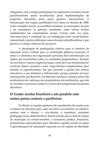 46
colegiados, com a ampla participação dos segmentos escolares, foram
paulatinamente sendo reconhecidas pelas implementações de
propostas discutidas pelos pares gestores educacionais. A
estruturação dos órgãos partilhados teve início na década de 1980,
como exemplos temos, os conselhos escolares; as associações de pais
e de estudantes; os grêmios estudantis, entre outras formas
estabelecidas nas comunidades sociais. Canais, cada vez mais,
relevantes para a condução de um dialogismo entre escola-família-
comunidade e juntos edificarem uma educação pluridisciplinar e que
preserve os traços culturais de seu povo.
A abordagem da participação coletiva para os destinos da
educação local é voltada para as instituições públicas nacionais. O
ritmo e a dinâmica das organizações privadas têm subordinação aos
órgãos governamentais sobre os conteúdos programáticos, duração
do ano letivo e outras exigências legais, como deve ser ministrado um
currículo básico nacional e uma carga horária complementar para
atender as especificidades. No que concerne à gestão dos centros
educativos a sua dinâmica é diferenciada, porque prestam serviços
remunerados aos discentes. Os diretores escolares e demais atores são
profissionais de confiança dos proprietários das instituições, que não
se vinculam a processos seletivos e renovação programada dos postos
decisórios.
O Gestor escolar brasileiro e um paralelo com
outros países centrais e periféricos
No Brasil, as equipes gestoras são constituídas de acordo com
o número de discentes para cada ano letivo ou semestre, no mínimo,
contam com o diretor, o vice-diretor, o secretário, assistente
pedagógico e/ou administrativo. Sendo comum para a rede de ensino
do município ou estado-membro, a assessoria jurídica, financeira,
profissionais especializados para subsidiar a gestão escolar no apoio
à aprendizagem de estudantes especiais ou em regime de liberdade
 
