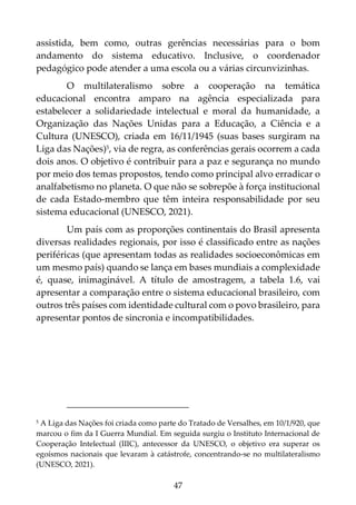 47
assistida, bem como, outras gerências necessárias para o bom
andamento do sistema educativo. Inclusive, o coordenador
pedagógico pode atender a uma escola ou a várias circunvizinhas.
O multilateralismo sobre a cooperação na temática
educacional encontra amparo na agência especializada para
estabelecer a solidariedade intelectual e moral da humanidade, a
Organização das Nações Unidas para a Educação, a Ciência e a
Cultura (UNESCO), criada em 16/11/1945 (suas bases surgiram na
Liga das Nações)5, via de regra, as conferências gerais ocorrem a cada
dois anos. O objetivo é contribuir para a paz e segurança no mundo
por meio dos temas propostos, tendo como principal alvo erradicar o
analfabetismo no planeta. O que não se sobrepõe à força institucional
de cada Estado-membro que têm inteira responsabilidade por seu
sistema educacional (UNESCO, 2021).
Um país com as proporções continentais do Brasil apresenta
diversas realidades regionais, por isso é classificado entre as nações
periféricas (que apresentam todas as realidades socioeconômicas em
um mesmo país) quando se lança em bases mundiais a complexidade
é, quase, inimaginável. A título de amostragem, a tabela 1.6, vai
apresentar a comparação entre o sistema educacional brasileiro, com
outros três países com identidade cultural com o povo brasileiro, para
apresentar pontos de sincronia e incompatibilidades.
5 A Liga das Nações foi criada como parte do Tratado de Versalhes, em 10/1/920, que
marcou o fim da I Guerra Mundial. Em seguida surgiu o Instituto Internacional de
Cooperação Intelectual (IIIC), antecessor da UNESCO, o objetivo era superar os
egoísmos nacionais que levaram à catástrofe, concentrando-se no multilateralismo
(UNESCO, 2021).
 