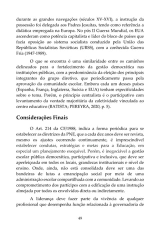 49
durante as grandes navegações (séculos XV-XVI), a instrução da
possessão foi delegada aos Padres Jesuítas, tendo como referência a
didática empregada na Europa. No pós II Guerra Mundial, os EUA
ascenderam como potência capitalista e líder do bloco de países que
fazia oposição ao sistema socialista conduzido pela União das
Repúblicas Socialistas Soviéticas (URSS), com a conhecida Guerra
Fria (1947-1989).
O que se encontra é uma similaridade entre os caminhos
delineados para o fortalecimento da gestão democrática nas
instituições públicas, com a predominância da eleição dos principais
integrantes do grupo diretivo, que periodicamente passa pela
aprovação da comunidade escolar. Embora cada um desses países
(Espanha, França, Inglaterra, Suécia e EUA) tenham especificidades
sobre o tema. Porém, o princípio centralista é o participativo com
levantamento da vontade majoritária da coletividade vinculada ao
centro educativo (BATISTA; PEREYRA, 2020, p. 5).
Considerações Finais
O Art. 214 da CF/1988, indica a forma periódica para se
estabelecer as diretrizes da PNE, que a cada dez anos deve ser revista,
mesmo os ajustes ocorrendo continuamente, é imprescindível
estabelecer condutas, estratégias e metas para a Educação, em
especial um planejamento exequível. Porém, é inegociável a gestão
escolar pública democrática, participativa e inclusiva, que deve ser
aperfeiçoada em todos os locais, grandezas institucionais e nível de
ensino. Onde, ainda, não está consolidada deve ser uma das
bandeiras de lutas a emancipação social por meio de uma
administração escolar compartilhada com a comunidade. Levando ao
comprometimento dos partícipes com a edificação de uma instrução
almejada por todos os envolvidos direta ou indiretamente.
A liderança deve fazer parte da vivência de qualquer
profissional que desempenha função relacionada à governadoria de
 