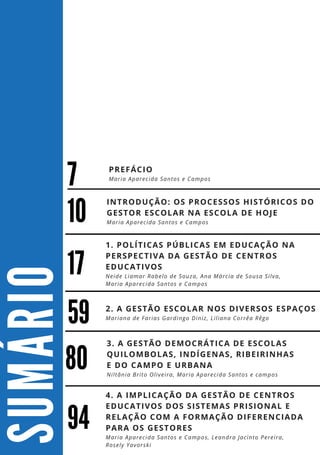 S
U
M
Á
R
I
O
59
94
4. A IMPLICAÇÃO DA GESTÃO DE CENTROS
EDUCATIVOS DOS SISTEMAS PRISIONAL E
RELAÇÃO COM A FORMAÇÃO DIFERENCIADA
PARA OS GESTORES
Maria Aparecida Santos e Campos, Leandra Jacinto Pereira,
Rosely Yavorski
2. A GESTÃO ESCOLAR NOS DIVERSOS ESPAÇOS
Mariana de Farias Gardingo Diniz, Liliana Corrêa Rêgo
10
17
1. POLÍTICAS PÚBLICAS EM EDUCAÇÃO NA
PERSPECTIVA DA GESTÃO DE CENTROS
EDUCATIVOS
Neide Liamar Rabelo de Souza, Ana Márcia de Sousa Silva,
Maria Aparecida Santos e Campos
INTRODUÇÃO: OS PROCESSOS HISTÓRICOS DO
GESTOR ESCOLAR NA ESCOLA DE HOJE
Maria Aparecida Santos e Campos
80
3. A GESTÃO DEMOCRÁTICA DE ESCOLAS
QUILOMBOLAS, INDÍGENAS, RIBEIRINHAS
E DO CAMPO E URBANA
Niltânia Brito Oliveira, Maria Aparecida Santos e campos
7
PREFÁCIO
Maria Aparecida Santos e Campos
 