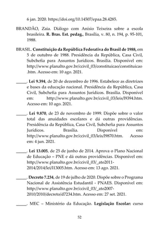 52
6 jan. 2020. https://doi.org/10.14507/epaa.28.4285.
BRANDÃO, Zaia. Diálogo com Anísio Teixeira sobre a escola
brasileira. R. Bras. Est. pedag., Brasília, v. 80, n. 194, p. 95-101,
1988.
BRASIL. Constituição da República Federativa do Brasil de 1988, em
5 de outubro de 1988. Presidência da República, Casa Civil,
Subchefia para Assuntos Jurídicos. Brasília. Disponível em:
http://www.planalto.gov.br/ccivil_03/constituicao/constituicao
.htm. Acesso em: 10 ago. 2021.
_____. Lei 9.394, de 20 de dezembro de 1996. Estabelece as diretrizes
e bases da educação nacional. Presidência da República, Casa
Civil, Subchefia para Assuntos Jurídicos. Brasília. Disponível
em: http://www.planalto.gov.br/ccivil_03/leis/l9394.htm.
Acesso em: 10 ago. 2021.
_____. Lei 9.870, de 23 de novembro de 1999. Dispõe sobre o valor
total das anuidades escolares e dá outras providências.
Presidência da República, Casa Civil, Subchefia para Assuntos
Jurídicos. Brasília. Disponível em:
http://www.planalto.gov.br/ccivil_03/leis/l9870.htm. Acesso
em: 4 jun. 2021.
_____. Lei 13.005, de 25 de junho de 2014. Aprova o Plano Nacional
de Educação – PNE e dá outras providências. Disponível em:
http://www.planalto.gov.br/ccivil_03/_ato2011-
2014/2014/lei/l13005.htm. Acesso em: 13 ago. 2021.
_____. Decreto 7.234, de 19 de julho de 2020. Dispõe sobre o Programa
Nacional de Assistência Estudantil - PNAES. Disponível em:
http://www.planalto.gov.br/ccivil_03/_ato2007-
2010/2010/decreto/d7234.htm. Acesso em: 27 set. 2021.
_____. MEC – Ministério da Educação. Legislação Escolar: curso
 