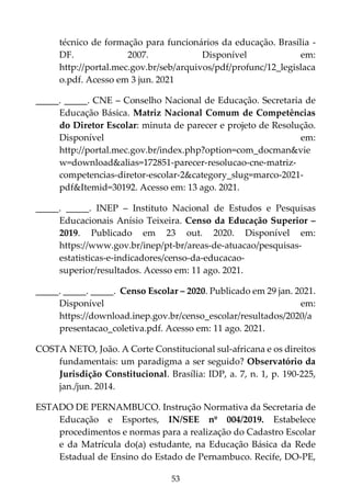 53
técnico de formação para funcionários da educação. Brasília -
DF. 2007. Disponível em:
http://portal.mec.gov.br/seb/arquivos/pdf/profunc/12_legislaca
o.pdf. Acesso em 3 jun. 2021
_____. _____. CNE – Conselho Nacional de Educação. Secretaria de
Educação Básica. Matriz Nacional Comum de Competências
do Diretor Escolar: minuta de parecer e projeto de Resolução.
Disponível em:
http://portal.mec.gov.br/index.php?option=com_docman&vie
w=download&alias=172851-parecer-resolucao-cne-matriz-
competencias-diretor-escolar-2&category_slug=marco-2021-
pdf&Itemid=30192. Acesso em: 13 ago. 2021.
_____. _____. INEP – Instituto Nacional de Estudos e Pesquisas
Educacionais Anísio Teixeira. Censo da Educação Superior –
2019. Publicado em 23 out. 2020. Disponível em:
https://www.gov.br/inep/pt-br/areas-de-atuacao/pesquisas-
estatisticas-e-indicadores/censo-da-educacao-
superior/resultados. Acesso em: 11 ago. 2021.
_____. _____. _____. Censo Escolar – 2020. Publicado em 29 jan. 2021.
Disponível em:
https://download.inep.gov.br/censo_escolar/resultados/2020/a
presentacao_coletiva.pdf. Acesso em: 11 ago. 2021.
COSTA NETO, João. A Corte Constitucional sul-africana e os direitos
fundamentais: um paradigma a ser seguido? Observatório da
Jurisdição Constitucional. Brasília: IDP, a. 7, n. 1, p. 190-225,
jan./jun. 2014.
ESTADO DE PERNAMBUCO. Instrução Normativa da Secretaria de
Educação e Esportes, IN/SEE nº 004/2019. Estabelece
procedimentos e normas para a realização do Cadastro Escolar
e da Matrícula do(a) estudante, na Educação Básica da Rede
Estadual de Ensino do Estado de Pernambuco. Recife, DO-PE,
 
