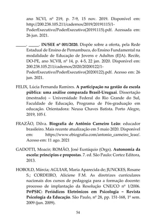 54
ano XCVI, nº 219, p. 7-9, 15 nov. 2019. Disponível em:
http://200.238.105.211/cadernos/2019/20191115/1-
PoderExecutivo/PoderExecutivo(20191115).pdf. Acessada em:
26 jun. 2021.
_____. _____. IN/SEE nº 001/2020. Dispõe sobre a oferta, pela Rede
Estadual de Ensino de Pernambuco, do Ensino Fundamental na
modalidade de Educação de Jovens e Adultos (EJA). Recife,
DO-PE, ano XCVII, nº 14, p. 4-5, 22 jan. 2020. Disponível em:
200.238.105.211/cadernos/2020/20200122/1-
PoderExecutivo/PoderExecutivo(20200122).pdf. Acesso em: 26
jun. 2021.
FELIX, Lúcia Fernanda Ramires. A participação na gestão da escola
pública: uma análise comparada Brasil-Uruguai. Dissertação
(mestrado) – Universidade Federal do Rio Grande do Sul,
Faculdade de Educação, Programa de Pós-graduação em
educação. Orientadora: Neusa Chaves Batista. Porto Alegre,
2019, 105 f.
FRAZÃO, Dilva. Biografia de Antônio Carneiro Leão: educador
brasileiro. Mais recente atualização em 5 maio 2020. Disponível
em: https://www.ebiografia.com/antonio_carneiro_leao/.
Acesso em: 11 ago. 2021
GADOTTI, Moacir; ROMÃO, José Eustáquio (Orgs). Autonomia da
escola: princípios e propostas. 7. ed. São Paulo: Cortez Editora,
2013.
HOBOLD, Márcia; AGUIAR, Maria Aparecida de; JUNCKES, Rosane
S.; CORDEIRO, Aliciene F.M. As diretrizes curriculares
nacionais dos cursos de pedagogia para a formação docente:
processo de implantação da Resolução CNE/CO nº 1/2006.
P@PSIC: Periódicos Eletrônicos em Psicologia − Revista
Psicologia da Educação. São Paulo, nº 28, pp. 151-168, 1º sem.
2009 (jun. 2009).
 