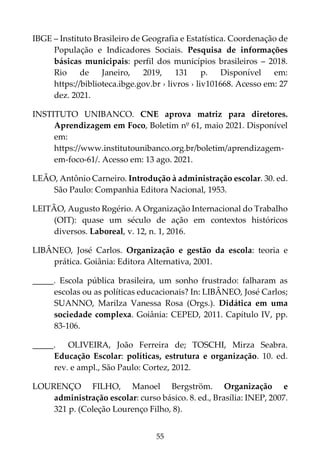 55
IBGE – Instituto Brasileiro de Geografia e Estatística. Coordenação de
População e Indicadores Sociais. Pesquisa de informações
básicas municipais: perfil dos municípios brasileiros – 2018.
Rio de Janeiro, 2019, 131 p. Disponível em:
https://biblioteca.ibge.gov.br › livros › liv101668. Acesso em: 27
dez. 2021.
INSTITUTO UNIBANCO. CNE aprova matriz para diretores.
Aprendizagem em Foco, Boletim nº 61, maio 2021. Disponível
em:
https://www.institutounibanco.org.br/boletim/aprendizagem-
em-foco-61/. Acesso em: 13 ago. 2021.
LEÃO, Antônio Carneiro. Introdução à administração escolar. 30. ed.
São Paulo: Companhia Editora Nacional, 1953.
LEITÃO, Augusto Rogério. A Organização Internacional do Trabalho
(OIT): quase um século de ação em contextos históricos
diversos. Laboreal, v. 12, n. 1, 2016.
LIBÂNEO, José Carlos. Organização e gestão da escola: teoria e
prática. Goiânia: Editora Alternativa, 2001.
_____. Escola pública brasileira, um sonho frustrado: falharam as
escolas ou as políticas educacionais? In: LIBÂNEO, José Carlos;
SUANNO, Marilza Vanessa Rosa (Orgs.). Didática em uma
sociedade complexa. Goiânia: CEPED, 2011. Capítulo IV, pp.
83-106.
_____. OLIVEIRA, João Ferreira de; TOSCHI, Mirza Seabra.
Educação Escolar: políticas, estrutura e organização. 10. ed.
rev. e ampl., São Paulo: Cortez, 2012.
LOURENÇO FILHO, Manoel Bergström. Organização e
administração escolar: curso básico. 8. ed., Brasília: INEP, 2007.
321 p. (Coleção Lourenço Filho, 8).
 