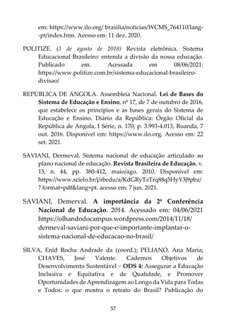 57
em: https://www.ilo.org/ brasilia/noticias/WCMS_764110/lang-
-pt/index.htm. Acesso em: 11 dez. 2020.
POLITIZE. (1 de agosto de 2018) Revista eletrônica. Sistema
Educacional Brasileiro: entenda a divisão da nossa educação.
Publicado em. Acessada em 08/06/2021:
https://www.politize.com.br/sistema-educacional-brasileiro-
divisao/
REPÚBLICA DE ANGOLA. Assembleia Nacional. Lei de Bases do
Sistema de Educação e Ensino, nº 17, de 7 de outubro de 2016,
que estabelece os princípios e as bases gerais do Sistema de
Educação e Ensino. Diário da República: Órgão Oficial da
República de Angola, I Série, n. 170, p. 3.993-4.013, Ruanda, 7
out. 2016. Disponível em: https://www.ilo.org. Acesso em: 22
set. 2021.
SAVIANI, Dermeval. Sistema nacional de educação articulado ao
plano nacional de educação. Revista Brasileira de Educação, v.
15, n. 44, pp. 380-412, maio/ago. 2010. Disponível em:
https://www.scielo.br/j/rbedu/a/KdGRyTzTrq88q5HyY3j9pbz/
? format=pdf&lang=pt. acesso em: 7 jun. 2021.
SAVIANI, Demerval. A importância da 2ª Conferência
Nacional de Educação. 2014. Acessado em: 04/06/2021
https://olhandodocampus.wordpress.com/2014/11/18/
dermeval-saviani-por-que-e-importante-implantar-o-
sistema-nacional-de-educacao-no-brasil/
SILVA, Enid Rocha Andrade da (coord.); PELIANO, Ana Maria;
CHAVES, José Valente. Cadernos Objetivos de
Desenvolvimento Sustentável − ODS 4: Assegurar a Educação
Inclusiva e Equitativa e de Qualidade, e Promover
Oportunidades de Aprendizagem ao Longo da Vida para Todas
e Todos: o que mostra o retrato do Brasil? Publicação do
 