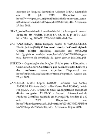 58
Instituto de Pesquisa Econômica Aplicada (IPEA), Divulgado
em 11 jul. 2019. Disponível em:
https://www.ipea.gov.br/portal/index.php?option=com_conte
nt&view=article&id=34885&catid=420&Itemid=444. Acesso em:
27 dez. 2021.
SILVA, Josias Benevides da. Um olhar histórico sobre a gestão escolar.
Educação em Revista. Marília-SP, v.8, n. 1, p. 21-34, 2007.
https://doi.org/ 10.36311/2236-5192.2007.v8n1.616 .
CAETANO-SOUZA, Helen Danyane Soares & VASCONCELOS,
Elenita Jacinto (2009). O Processo Histórico de Constituição da
Gestão Escolar Brasileira. acessado em: 03/06/2021
http://gephisnop.weebly.com/uploads/2/3/9/6/23969914/o_proc
esso_ historico_de_constituio_da_gesto_escolar_brasileira.pdf
UNESCO – Organização das Nações Unidas para a Educação, a
Ciência e a Cultura. Construir a paz nas mentes dos homens e
das mulheres: nossa expertise. Disponível em:
https://pt.unesco.org/fieldoffice/brasilia/expertise. Acesso em:
22 set. 2021.
ZANBELLO, Beatriz Lopes; GODOY, Lucimara dos Santos;
AMORIM, Elizabete de Carvalho Neves; DAL FORNO, Letícia
Felig; MUCUCH, Regiane da Silva. Administração escolar: do
diretor ao gestor. XI EPCC − Encontro Internacional de
Produção Científica, realizado em Maringá-PR, nos dias 29 e 30
out. 2019. Disponível em:
https://rdu.unicesumar.edu.br/bitstream/123456789/3752/1/Bea
triz%20Lopes% 20Zanbello.pdf , Acesso em: 12 jun. 2021.
 