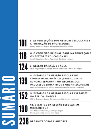 S
U
M
Á
R
I
O
152
238
10. DESAFIOS DA GESTÃO ESCOLAR EM
MOÇAMBIQUE
José Armando Vicente, Summeya Gafur,
Maria Aparecida Santos e Campos
8. DESAFIOS DA GESTÃO ESCOLAR NO
CONTEXTO DA AMÉRICA (BRASIL, USA) E
EUROPA (ESPANHA): UM RECORTE DOS
PROCESSOS EDUCATIVOS E ORGANIZACIONAIS
Mauro Vinicius Dutra Girão, Maria Aparecida Santos e Campos
124
139
7. GESTÃO DA SALA DE AULA
Célia Magalhães de Souza, Maria Aparecida Santos e Campos
190
9. DESAFIOS DA GESTÃO ESCOLAR EM PAÍSES
DA ÁFRICA: ANGOLA
Mário Graça da Costa, Maria Aparecida Santos e campos
101
5. AS PERCEPÇÕES DOS GESTORES ESCOLARES E
A FORMAÇÃO DE PROFESSORES
Rosely Yavorski, Maria Natividade Moura de Souza
6. O CONCEITO DE QUALIDADE NA EDUCAÇÃO E
OS GESTORES EDUCACIONAIS
Rosely Yavorski, Maria Aparecida Santos e campos
ORGANIZADORAS E AUTORES
118
 