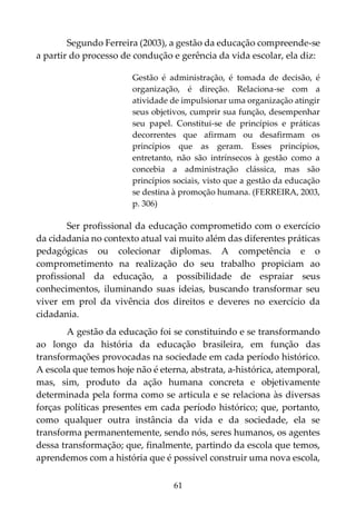 61
Segundo Ferreira (2003), a gestão da educação compreende-se
a partir do processo de condução e gerência da vida escolar, ela diz:
Gestão é administração, é tomada de decisão, é
organização, é direção. Relaciona-se com a
atividade de impulsionar uma organização atingir
seus objetivos, cumprir sua função, desempenhar
seu papel. Constitui-se de princípios e práticas
decorrentes que afirmam ou desafirmam os
princípios que as geram. Esses princípios,
entretanto, não são intrínsecos à gestão como a
concebia a administração clássica, mas são
princípios sociais, visto que a gestão da educação
se destina à promoção humana. (FERREIRA, 2003,
p. 306)
Ser profissional da educação comprometido com o exercício
da cidadania no contexto atual vai muito além das diferentes práticas
pedagógicas ou colecionar diplomas. A competência e o
comprometimento na realização do seu trabalho propiciam ao
profissional da educação, a possibilidade de espraiar seus
conhecimentos, iluminando suas ideias, buscando transformar seu
viver em prol da vivência dos direitos e deveres no exercício da
cidadania.
A gestão da educação foi se constituindo e se transformando
ao longo da história da educação brasileira, em função das
transformações provocadas na sociedade em cada período histórico.
A escola que temos hoje não é eterna, abstrata, a-histórica, atemporal,
mas, sim, produto da ação humana concreta e objetivamente
determinada pela forma como se articula e se relaciona às diversas
forças políticas presentes em cada período histórico; que, portanto,
como qualquer outra instância da vida e da sociedade, ela se
transforma permanentemente, sendo nós, seres humanos, os agentes
dessa transformação; que, finalmente, partindo da escola que temos,
aprendemos com a história que é possível construir uma nova escola,
 