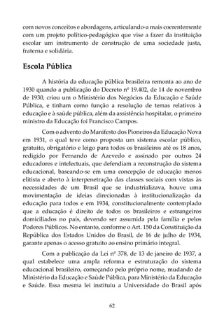 62
com novos conceitos e abordagens, articulando-a mais coerentemente
com um projeto político-pedagógico que vise a fazer da instituição
escolar um instrumento de construção de uma sociedade justa,
fraterna e solidária.
Escola Pública
A história da educação pública brasileira remonta ao ano de
1930 quando a publicação do Decreto nº 19.402, de 14 de novembro
de 1930, criou um o Ministério dos Negócios da Educação e Saúde
Pública, e tinham como função a resolução de temas relativos à
educação e à saúde pública, além da assistência hospitalar, o primeiro
ministro da Educação foi Francisco Campos.
Com o advento do Manifesto dos Pioneiros da Educação Nova
em 1931, o qual teve como proposta um sistema escolar público,
gratuito, obrigatório e leigo para todos os brasileiros até os 18 anos,
redigido por Fernando de Azevedo e assinado por outros 24
educadores e intelectuais, que defendiam a reconstrução do sistema
educacional, baseando-se em uma concepção de educação menos
elitista e aberto à interpenetração das classes sociais com vistas às
necessidades de um Brasil que se industrializava, houve uma
movimentação de ideias direcionadas à institucionalização da
educação para todos e em 1934, constitucionalmente contemplado
que a educação é direito de todos os brasileiros e estrangeiros
domiciliados no país, devendo ser assumida pela família e pelos
Poderes Públicos. No entanto, conforme o Art. 150 da Constituição da
República dos Estados Unidos do Brasil, de 16 de julho de 1934,
garante apenas o acesso gratuito ao ensino primário integral.
Com a publicação da Lei nº 378, de 13 de janeiro de 1937, a
qual estabelece uma ampla reforma e estruturação do sistema
educacional brasileiro, começando pelo próprio nome, mudando de
Ministério da Educação e Saúde Pública, para Ministério da Educação
e Saúde. Essa mesma lei instituiu a Universidade do Brasil após
 