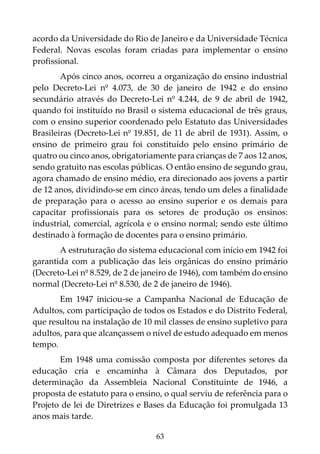 63
acordo da Universidade do Rio de Janeiro e da Universidade Técnica
Federal. Novas escolas foram criadas para implementar o ensino
profissional.
Após cinco anos, ocorreu a organização do ensino industrial
pelo Decreto-Lei nº 4.073, de 30 de janeiro de 1942 e do ensino
secundário através do Decreto-Lei nº 4.244, de 9 de abril de 1942,
quando foi instituído no Brasil o sistema educacional de três graus,
com o ensino superior coordenado pelo Estatuto das Universidades
Brasileiras (Decreto-Lei nº 19.851, de 11 de abril de 1931). Assim, o
ensino de primeiro grau foi constituído pelo ensino primário de
quatro ou cinco anos, obrigatoriamente para crianças de 7 aos 12 anos,
sendo gratuito nas escolas públicas. O então ensino de segundo grau,
agora chamado de ensino médio, era direcionado aos jovens a partir
de 12 anos, dividindo-se em cinco áreas, tendo um deles a finalidade
de preparação para o acesso ao ensino superior e os demais para
capacitar profissionais para os setores de produção os ensinos:
industrial, comercial, agrícola e o ensino normal; sendo este último
destinado à formação de docentes para o ensino primário.
A estruturação do sistema educacional com início em 1942 foi
garantida com a publicação das leis orgânicas do ensino primário
(Decreto-Lei nº 8.529, de 2 de janeiro de 1946), com também do ensino
normal (Decreto-Lei nº 8.530, de 2 de janeiro de 1946).
Em 1947 iniciou-se a Campanha Nacional de Educação de
Adultos, com participação de todos os Estados e do Distrito Federal,
que resultou na instalação de 10 mil classes de ensino supletivo para
adultos, para que alcançassem o nível de estudo adequado em menos
tempo.
Em 1948 uma comissão composta por diferentes setores da
educação cria e encaminha à Câmara dos Deputados, por
determinação da Assembleia Nacional Constituinte de 1946, a
proposta de estatuto para o ensino, o qual serviu de referência para o
Projeto de lei de Diretrizes e Bases da Educação foi promulgada 13
anos mais tarde.
 