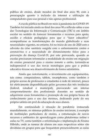 66
pública de ensino, desde meados do final dos anos 90, com a
preocupação quanto à inclusão da internet e utilização de
computadores para uso pessoal e não apenas profissional.
A escola pública no Brasil em meio à pandemia do COVID-19:
Também foi iniciado ainda no final dos anos 90 a reflexão sobre o uso
das Tecnologias da Informação e Comunicação (TIC’s) em âmbito
escolar no sentido de fornecer ferramentas e recursos para apoio,
auxílio e eficácia pedagógica para que o “fazer educativo”
acompanhasse as transformações do mundo globalizado e suas
necessidades vigentes, no entanto, foi no início do ano de 2020 com o
advento da crise sanitária surgida com o enfrentamento contra o
coronavírus e a necessidade do distanciamento físico para a
prevenção da doença Covid-19, por este provocada, quando as
escolas precisaram reformular a modalidade de ensino em migração
do ensino presencial para o ensino remoto e então, tornando-se
indispensável o uso das novas tecnologias para que a prática
educativa tivesse seu desenvolvimento de forma satisfatória.
Ainda que notoriamente, o investimento em equipamentos,
tais como: computadores, tablets, smartphones, como também o
próprio acesso de professores e estudantes à rede de internet, pouco
foi efetivamente disponibilizado pelos governos das três instâncias
(federal, estadual e municipal), provocando um intenso
comprometimento dos profissionais docentes no sentido de
adquirirem essas ferramentas e promoção de sua própria busca de
conhecimento para o uso das mesmas, dedicando parte do seu
próprio salário em prol da educação de seus alunos.
Em continuidade à situação de pandemia instaurada
mundialmente, os sistemas públicos de ensino iniciaram, à exemplo
de instituições particulares de ensino, a estruturação de novos
recursos e ambientes de aprendizagem como plataformas online e
aulas na TV, como também a reformulação e implantação do Ensino
Híbrido, onde as turmas de alunos em suas respectivas séries são
divididas em grupos para que frequentem presencialmente as aulas
 