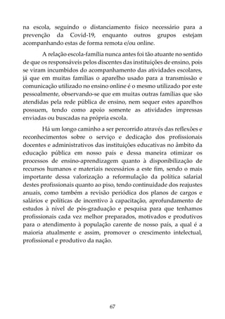 67
na escola, seguindo o distanciamento físico necessário para a
prevenção da Covid-19, enquanto outros grupos estejam
acompanhando estas de forma remota e/ou online.
A relação escola-família nunca antes foi tão atuante no sentido
de que os responsáveis pelos discentes das instituições de ensino, pois
se viram incumbidos do acompanhamento das atividades escolares,
já que em muitas famílias o aparelho usado para a transmissão e
comunicação utilizado no ensino online é o mesmo utilizado por este
pessoalmente, observando-se que em muitas outras famílias que são
atendidas pela rede pública de ensino, nem sequer estes aparelhos
possuem, tendo como apoio somente as atividades impressas
enviadas ou buscadas na própria escola.
Há um longo caminho a ser percorrido através das reflexões e
reconhecimentos sobre o serviço e dedicação dos profissionais
docentes e administrativos das instituições educativas no âmbito da
educação pública em nosso país e dessa maneira otimizar os
processos de ensino-aprendizagem quanto à disponibilização de
recursos humanos e materiais necessários a este fim, sendo o mais
importante dessa valorização a reformulação da política salarial
destes profissionais quanto ao piso, tendo continuidade dos reajustes
anuais, como também a revisão periódica dos planos de cargos e
salários e políticas de incentivo à capacitação, aprofundamento de
estudos à nível de pós-graduação e pesquisa para que tenhamos
profissionais cada vez melhor preparados, motivados e produtivos
para o atendimento à população carente de nosso país, a qual é a
maioria atualmente e assim, promover o crescimento intelectual,
profissional e produtivo da nação.
 