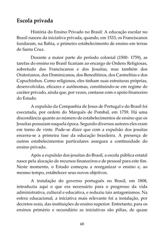 68
Escola privada
História do Ensino Privado no Brasil: A educação escolar no
Brasil nasceu da iniciativa privada, quando, em 1533, os Franciscanos
fundaram, na Bahia, o primeiro estabelecimento de ensino em terras
de Santa Cruz.
Durante a maior parte do período colonial (1500- 1759), as
tarefas do ensino no Brasil ficariam ao encargo de Ordens Religiosas,
sobretudo dos Franciscanos e dos Jesuítas, mas também dos
Oratorianos, dos Dominicanos, dos Beneditinos, dos Carmelitas e dos
Capuchinhos. Como religiosos, eles tinham suas estruturas próprias,
desenvolvidas, eficazes e autônomas, constituindo-se em regime de
caráter privado, ainda que, por vezes, contasse com o apoio financeiro
do Estado.
A expulsão da Companhia de Jesus de Portugal e do Brasil foi
executada, por ordem do Marquês de Pombal, em 1759. Há uma
discordância quanto ao número de estabelecimentos de ensino que os
Jesuítas possuíam naquela época. Segundo diversos autores eles eram
em torno de vinte. Pode-se dizer que com a expulsão dos jesuítas
encerra-se a primeira fase da educação brasileira. A presença de
outros estabelecimentos particulares assegura a continuidade do
ensino privado.
Após a expulsão dos jesuítas do Brasil, a escola pública estatal
nasce pela alocação de recursos financeiros e de pessoal para este fim.
Neste momento, o Estado começou a reorganizar o ensino e, ao
mesmo tempo, estabelecer seus novos objetivos.
A instalação do governo português no Brasil, em 1808,
introduziu aqui o que era necessário para o progresso da vida
administrativa, cultural e educativa, e reduziu tais antagonismos. Na
esfera educacional, a iniciativa mais relevante foi a instalação, por
decretos reais, das instituições de ensino superior. Entretanto, para os
ensinos primário e secundário as iniciativas são pífias, de quase
 