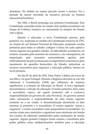 69
abandono. No âmbito do ensino privado ocorre o mesmo. Foi o
período de menor atividade da iniciativa privada na história
educacional brasileira.
Em 1824, o Brasil promulga sua primeira Constituição. Esta
Constituição consolida muito do estado sócio político-econômico do
tempo da Colônia, inclusive no concernente às relações do Estado
com a Igreja.
Quanto à educação, a nova Constituição pensou, pela
primeira vez, inspirada no modelo da Constituição francesa de 1791,
na criação de um Sistema Nacional de Educação, propondo escolas
primárias para todas as cidades, colégios e liceus em cada capital e
ensino superior nas grandes cidades. As dificuldades econômicas, no
entanto, causadas pelo aumento do consumo e, em consequência, da
importação; pela economia essencialmente agrária; pelo
endividamento do país (começaram os empréstimos exteriores) e pelo
nascimento do aparelho burocrático do Estado; reduziram os
recursos necessários para organizar a educação pública, mesmo no
nível primário.
No dia 07 de abril de 1831, Dom Pedro I abdica em favor de
seu filho e vai para Portugal. Durante a Regência decretou-se um Ato
Adicional à Constituição (1834) que influencia de maneira
significativa a evolução da Educação no Brasil. A nova legislação
descentralizou a direção da educação. O ensino primário, bem como
o secundário, estava, até aquele momento, sob a exclusiva
responsabilidade do governo de cada Província. Ao governo central
cabia unicamente a responsabilidade de todo ensino superior
existente ou a ser criado. A descentralização desarticula os dois
sistemas (o primário e o secundário). O ensino superior “passa a
organizar” o ensino secundário como preparatório às faculdades. As
escolas criam seus currículos e organizam suas estruturas em função
dos exames de admissão estabelecidos pelas instituições de ensino
superior. Alguns grandes Colégios foram criados e concebidos pelo
poder público como estabelecimentos modelos para a educação
 
