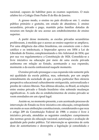 70
nacional, capazes de habilitar para os exames superiores. O mais
célebre foi o Colégio Dom Pedro II do Rio de Janeiro.
A grosso modo, o ensino no país dividia-se em: 1. ensino
público primário e gratuito, em estado de abandono; 2. ensino
secundário, privado e pago, mantido pelas famílias dotadas de
recursos em função de seu acesso aos estabelecimentos de ensino
superior.
A partir desse momento, as escolas privadas secundárias
proliferaram, à medida que o acesso ao ensino superior se ampliava.
Por uma diligência das elites brasileiras, em consórcio com o clero
católico e os intelectuais, o Imperador aprova em 1854 a Lei de
Liberdade de Ensino, complementando o Ato Adicional de 1834, que
por sua vez regulamentava a Constituição de 1824. Consolida-se a
livre iniciativa na educação por meio de uma escola privada
autônoma em relação ao Estado, acentuando a sua expansão,
mormente a da escola confessional naquele momento.
O ensino privado prossegue a sua expansão não somente pela
má qualidade da escola pública, mas, sobretudo, por um amplo
entendimento da sociedade de que a escola particular lhes oferecia
perspectiva educacional culturalmente enriquecida, universalizada e
prenhe de valores liberais. Nas últimas décadas, no Brasil, as relações
entre ensino privado e Estado brasileiro vêm sofrendo mudanças
significativas. A cada dia os estabelecimentos de ensino privado se
veem enredados em um cipoal legal.
Assiste-se, no momento presente, a um acentuado processo de
intervenção do Estado na livre iniciativa em educação, extrapolando
em muito as suas atribuições constitucionais, considerando o que reza
o artigo 209 da Constituição Federal de 1988: o ensino é livre à
iniciativa privada, atendidas as seguintes condições: cumprimento
das normas gerais da educação nacional; autorização e avaliação de
qualidade pelo poder público. Tal intervenção se aproxima de certa
dose de autoritarismo e desrespeita a legislação já consolidada e
 