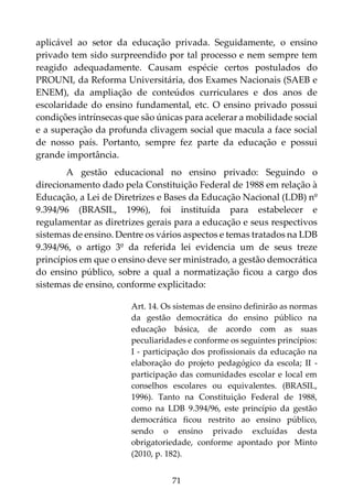 71
aplicável ao setor da educação privada. Seguidamente, o ensino
privado tem sido surpreendido por tal processo e nem sempre tem
reagido adequadamente. Causam espécie certos postulados do
PROUNI, da Reforma Universitária, dos Exames Nacionais (SAEB e
ENEM), da ampliação de conteúdos curriculares e dos anos de
escolaridade do ensino fundamental, etc. O ensino privado possui
condições intrínsecas que são únicas para acelerar a mobilidade social
e a superação da profunda clivagem social que macula a face social
de nosso país. Portanto, sempre fez parte da educação e possui
grande importância.
A gestão educacional no ensino privado: Seguindo o
direcionamento dado pela Constituição Federal de 1988 em relação à
Educação, a Lei de Diretrizes e Bases da Educação Nacional (LDB) nº
9.394/96 (BRASIL, 1996), foi instituída para estabelecer e
regulamentar as diretrizes gerais para a educação e seus respectivos
sistemas de ensino. Dentre os vários aspectos e temas tratados na LDB
9.394/96, o artigo 3º da referida lei evidencia um de seus treze
princípios em que o ensino deve ser ministrado, a gestão democrática
do ensino público, sobre a qual a normatização ficou a cargo dos
sistemas de ensino, conforme explicitado:
Art. 14. Os sistemas de ensino definirão as normas
da gestão democrática do ensino público na
educação básica, de acordo com as suas
peculiaridades e conforme os seguintes princípios:
I - participação dos profissionais da educação na
elaboração do projeto pedagógico da escola; II -
participação das comunidades escolar e local em
conselhos escolares ou equivalentes. (BRASIL,
1996). Tanto na Constituição Federal de 1988,
como na LDB 9.394/96, este princípio da gestão
democrática ficou restrito ao ensino público,
sendo o ensino privado excluídas desta
obrigatoriedade, conforme apontado por Minto
(2010, p. 182).
 