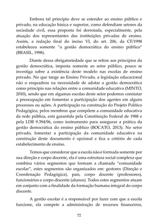 72
Embora tal princípio deve se estender ao ensino público e
privado, na educação básica e superior, como defendiam setores da
sociedade civil, essa proposta foi derrotada, especialmente, pela
atuação dos representantes das instituições privadas de ensino.
Assim, a redação final do inciso VI, do art. 206, da CF/1998
estabeleceu somente “a gestão democrática do ensino público”
(BRASIL, 1998).
Diante dessa obrigatoriedade que se refere aos princípios da
gestão democrática, imposta somente ao setor público, pouco se
investiga sobre a existência deste modelo nas escolas de ensino
privado. No que tange ao Ensino Privado, a legislação educacional
não o enquadrou na necessidade de adotar a gestão democrática
como princípio nas relações entre a comunidade educativa (MINTO,
2010), sendo que em algumas escolas deste setor podemos constatar
a preocupação em fomentar a participação dos agentes em alguns
processos ou ações. A participação na construção do Projeto Político
Pedagógico, pelos membros que compõem a comunidade educativa
da rede pública, está garantida pela Constituição Federal de 1988 e
pela LDB 9.394/96, como instrumento para assegurar a prática da
gestão democrática do ensino público (BOCATO, 2013). No setor
privado, fomentar a participação da comunidade educativa na
construção deste documento é opcional e fica a critério de cada
estabelecimento de ensino.
Temos que considerar que a escola não é formada somente por
sua direção e corpo docente, ela é uma estrutura social complexa que
combina vários segmentos que formam a chamada “comunidade
escolar”, estes segmentos são organizados em: gestores (Direção e
Coordenação Pedagógica), pais, corpo docente (professores),
funcionários e corpo discente (alunos). Todos estes segmentos atuam
em conjunto com a finalidade da formação humana integral do corpo
discente.
A gestão escolar é a responsável por fazer com que a escola
funcione, ela compete a administração de recursos financeiros,
 
