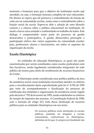 73
materiais e humanos para que o objetivo da instituição escola seja
atendido, ou seja, a formação humana completa de seus educandos.
Do diretor se espera que ele promova o entendimento da função de
cada um na comunidade escolar, assim como o entendimento sobre a
função social da escola. Espera-se dele a adoção de uma filosofia
comum e a clareza sobre a política educacional da instituição, de
modo a haver uma unidade e continuidade no trabalho de todos. Este
diálogo é compreendido como parte do processo de gestão
democrática e participativa. A gestão democrática pressupõe a
participação efetiva dos vários segmentos da comunidade escolar:
pais, professores, alunos e funcionários, em todos os aspectos da
organização da escola.
Escola filantrópica
As entidades de educação filantrópicas, as quais são assim
caracterizadas por serem constituídas como escolas particulares sem
fins lucrativos, sendo legalmente consideradas integrantes da rede
pública de ensino para efeito de recebimento de recursos financeiros
da União.
A filantropia sendo considerada uma política pública da área
de assistência social, essas instituições necessitam atender os critérios
para o reconhecimento desta especificidade pela lei n° 8.742 de 1993
que trata do acompanhamento e fiscalização do processo de
certificação das entidades e organizações da assistência social, regido
pelo decreto n° 752 de fevereiro de 1993, sendo redefinidos os critérios
de isenção de impostos das mesmas. A Constituição Federal de 1998,
com a inserção do artigo 213, trata dessa destinação de recursos
públicos para as entidades filantrópicas em seu texto:
Os recursos públicos serão destinados às escolas
públicas, podendo ser dirigidos a escolas
comunitárias, confessionais ou filantrópicas,
definidas em lei que: I) comprovem finalidade não
 