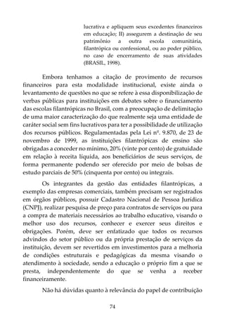 74
lucrativa e apliquem seus excedentes financeiros
em educação; II) assegurem a destinação de seu
patrimônio a outra escola comunitária,
filantrópica ou confessional, ou ao poder público,
no caso de encerramento de suas atividades
(BRASIL, 1998).
Embora tenhamos a citação de provimento de recursos
financeiros para esta modalidade institucional, existe ainda o
levantamento de questões no que se refere à essa disponibilização de
verbas públicas para instituições em debates sobre o financiamento
das escolas filantrópicas no Brasil, com a preocupação de delimitação
de uma maior caracterização do que realmente seja uma entidade de
caráter social sem fins lucrativos para ter a possibilidade de utilização
dos recursos públicos. Regulamentadas pela Lei nº. 9.870, de 23 de
novembro de 1999, as instituições filantrópicas de ensino são
obrigadas a conceder no mínimo, 20% (vinte por cento) de gratuidade
em relação à receita líquida, aos beneficiários de seus serviços, de
forma permanente podendo ser oferecido por meio de bolsas de
estudo parciais de 50% (cinquenta por cento) ou integrais.
Os integrantes da gestão das entidades filantrópicas, a
exemplo das empresas comerciais, também precisam ser registrados
em órgãos públicos, possuir Cadastro Nacional de Pessoa Jurídica
(CNPJ), realizar pesquisa de preço para contratos de serviços ou para
a compra de materiais necessários ao trabalho educativo, visando o
melhor uso dos recursos, conhecer e exercer seus direitos e
obrigações. Porém, deve ser enfatizado que todos os recursos
advindos do setor público ou da própria prestação de serviços da
instituição, devem ser revertidos em investimentos para a melhoria
de condições estruturais e pedagógicas da mesma visando o
atendimento à sociedade, sendo a educação o próprio fim a que se
presta, independentemente do que se venha a receber
financeiramente.
Não há dúvidas quanto à relevância do papel de contribuição
 