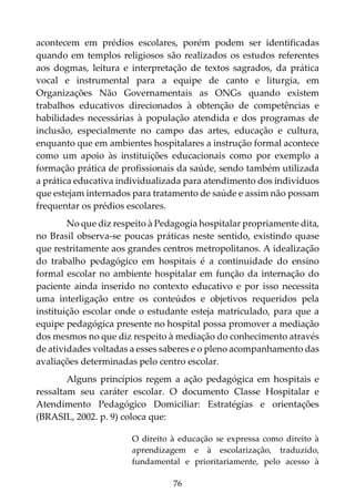 76
acontecem em prédios escolares, porém podem ser identificadas
quando em templos religiosos são realizados os estudos referentes
aos dogmas, leitura e interpretação de textos sagrados, da prática
vocal e instrumental para a equipe de canto e liturgia, em
Organizações Não Governamentais as ONGs quando existem
trabalhos educativos direcionados à obtenção de competências e
habilidades necessárias à população atendida e dos programas de
inclusão, especialmente no campo das artes, educação e cultura,
enquanto que em ambientes hospitalares a instrução formal acontece
como um apoio às instituições educacionais como por exemplo a
formação prática de profissionais da saúde, sendo também utilizada
a prática educativa individualizada para atendimento dos indivíduos
que estejam internados para tratamento de saúde e assim não possam
frequentar os prédios escolares.
No que diz respeito à Pedagogia hospitalar propriamente dita,
no Brasil observa-se poucas práticas neste sentido, existindo quase
que restritamente aos grandes centros metropolitanos. A idealização
do trabalho pedagógico em hospitais é a continuidade do ensino
formal escolar no ambiente hospitalar em função da internação do
paciente ainda inserido no contexto educativo e por isso necessita
uma interligação entre os conteúdos e objetivos requeridos pela
instituição escolar onde o estudante esteja matriculado, para que a
equipe pedagógica presente no hospital possa promover a mediação
dos mesmos no que diz respeito à mediação do conhecimento através
de atividades voltadas a esses saberes e o pleno acompanhamento das
avaliações determinadas pelo centro escolar.
Alguns princípios regem a ação pedagógica em hospitais e
ressaltam seu caráter escolar. O documento Classe Hospitalar e
Atendimento Pedagógico Domiciliar: Estratégias e orientações
(BRASIL, 2002. p. 9) coloca que:
O direito à educação se expressa como direito à
aprendizagem e à escolarização, traduzido,
fundamental e prioritariamente, pelo acesso à
 