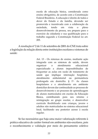 77
escola de educação básica, considerada como
ensino obrigatório, de acordo com a Constituição
Federal Brasileira. A educação é direito de todos e
dever do Estado e da família, devendo ser
promovida e incentivada com a colaboração da
sociedade, tendo em vista o pleno
desenvolvimento da pessoa, seu preparo para o
exercício da cidadania e sua qualificação para o
trabalho segundo a Constituição Federal no art.
205.
A resolução nº 2 de 11 de setembro de 2001 do CNE trata sobre
a legislação da relação direta entre instituições escolares e sistemas de
saúde:
Art. 13 - Os sistemas de ensino, mediante ação
integrada com os sistemas de saúde, devem
organizar o atendimento educacional
especializado a alunos impossibilitados de
frequentar as aulas em razão de tratamento de
saúde que implique internação hospitalar,
atendimento ambulatorial ou permanência
prolongada em domicílio. § 1º- As classes
hospitalares e o atendimento em ambiente
domiciliar devem dar continuidade ao processo de
desenvolvimento e ao processo de aprendizagem
de alunos matriculados em escolas da Educação
Básica, contribuindo para seu retorno e
reintegração ao grupo escolar, e desenvolver
currículo flexibilizado com crianças, jovens e
adultos não matriculados no sistema educacional
local, facilitando seu posterior acesso à escola
regular.
Se faz necessários que haja uma maior valorização referente à
prática educativa de caráter formal em ambientes não-escolares, pois
o reconhecimento e validação por meio do pensamento coletivo
 