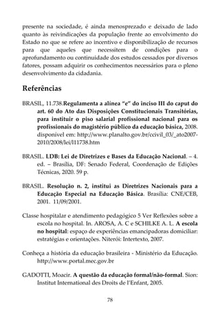 78
presente na sociedade, é ainda menosprezado e deixado de lado
quanto às reivindicações da população frente ao envolvimento do
Estado no que se refere ao incentivo e disponibilização de recursos
para que aqueles que necessitem de condições para o
aprofundamento ou continuidade dos estudos cessados por diversos
fatores, possam adquirir os conhecimentos necessários para o pleno
desenvolvimento da cidadania.
Referências
BRASIL, 11.738.Regulamenta a alínea “e” do inciso III do caput do
art. 60 do Ato das Disposições Constitucionais Transitórias,
para instituir o piso salarial profissional nacional para os
profissionais do magistério público da educação básica, 2008.
disponível em: http://www.planalto.gov.br/ccivil_03/_ato2007-
2010/2008/lei/l11738.htm
BRASIL. LDB: Lei de Diretrizes e Bases da Educação Nacional. – 4.
ed. – Brasília, DF: Senado Federal, Coordenação de Edições
Técnicas, 2020. 59 p.
BRASIL. Resolução n. 2, institui as Diretrizes Nacionais para a
Educação Especial na Educação Básica. Brasília: CNE/CEB,
2001. 11/09/2001.
Classe hospitalar e atendimento pedagógico 5 Ver Reflexões sobre a
escola no hospital. In. AROSA, A. C e SCHILKE A. L. A escola
no hospital: espaço de experiências emancipadoras domiciliar:
estratégias e orientações. Niterói: Intertexto, 2007.
Conheça a história da educação brasileira - Ministério da Educação.
http://www.portal.mec.gov.br
GADOTTI, Moacir. A questão da educação formal/não-formal. Sion:
Institut International des Droits de l’Enfant, 2005.
 