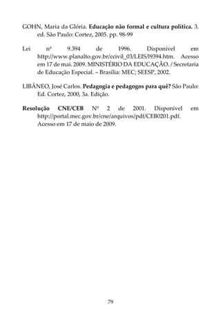 79
GOHN, Maria da Glória. Educação não formal e cultura política. 3.
ed. São Paulo: Cortez, 2005. pp. 98-99
Lei nº 9.394 de 1996. Disponível em
http://www.planalto.gov.br/ccivil_03/LEIS/l9394.htm. Acesso
em 17 de mai. 2009. MINISTÉRIO DA EDUCAÇÃO. / Secretaria
de Educação Especial. – Brasília: MEC; SEESP, 2002.
LIBÂNEO, José Carlos. Pedagogia e pedagogos para quê? São Paulo:
Ed. Cortez, 2000, 3a. Edição.
Resolução CNE/CEB Nº 2 de 2001. Disponível em
http://portal.mec.gov.br/cne/arquivos/pdf/CEB0201.pdf.
Acesso em 17 de maio de 2009.
 