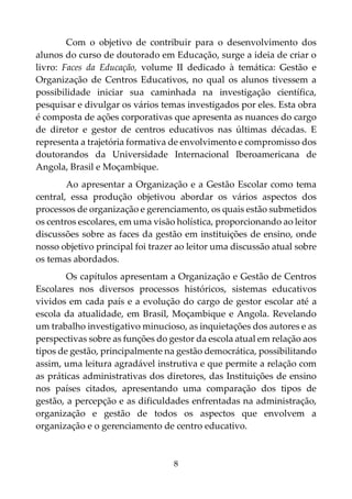 8
Com o objetivo de contribuir para o desenvolvimento dos
alunos do curso de doutorado em Educação, surge a ideia de criar o
livro: Faces da Educação, volume II dedicado à temática: Gestão e
Organização de Centros Educativos, no qual os alunos tivessem a
possibilidade iniciar sua caminhada na investigação científica,
pesquisar e divulgar os vários temas investigados por eles. Esta obra
é composta de ações corporativas que apresenta as nuances do cargo
de diretor e gestor de centros educativos nas últimas décadas. E
representa a trajetória formativa de envolvimento e compromisso dos
doutorandos da Universidade Internacional Iberoamericana de
Angola, Brasil e Moçambique.
Ao apresentar a Organização e a Gestão Escolar como tema
central, essa produção objetivou abordar os vários aspectos dos
processos de organização e gerenciamento, os quais estão submetidos
os centros escolares, em uma visão holística, proporcionando ao leitor
discussões sobre as faces da gestão em instituições de ensino, onde
nosso objetivo principal foi trazer ao leitor uma discussão atual sobre
os temas abordados.
Os capítulos apresentam a Organização e Gestão de Centros
Escolares nos diversos processos históricos, sistemas educativos
vividos em cada país e a evolução do cargo de gestor escolar até a
escola da atualidade, em Brasil, Moçambique e Angola. Revelando
um trabalho investigativo minucioso, as inquietações dos autores e as
perspectivas sobre as funções do gestor da escola atual em relação aos
tipos de gestão, principalmente na gestão democrática, possibilitando
assim, uma leitura agradável instrutiva e que permite a relação com
as práticas administrativas dos diretores, das Instituições de ensino
nos países citados, apresentando uma comparação dos tipos de
gestão, a percepção e as dificuldades enfrentadas na administração,
organização e gestão de todos os aspectos que envolvem a
organização e o gerenciamento de centro educativo.
 