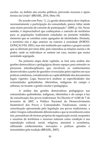 82
escolar, no âmbito das escolas públicas, prevendo recursos e apoio
técnico da União” (BRASIL, 2014, Meta 19).
De acordo com Paro, “[...] a gestão democrática deve implicar
necessariamente a participação da comunidade, parece faltar ainda
uma maior precisão de conceito de participação.” (2005, p. 16). Nesse
sentido, é imprescindível que conheçamos o conceito de territórios
para as populações tradicionais estudadas no presente trabalho,
elemento que se constitui como agregador de identidades. Destarte,
o território não é algo anterior ou exterior à sociedade (PORTO-
GONÇALVES, 2001), mas sim instituído por sujeitos e grupos sociais
que se afirmam por meio dele, pois naturaliza as relações sociais e de
poder, onde os indivíduos se sentem em casa, mesmo que numa
sociedade segregada.
Na primeira etapa deste capítulo, se fará uma análise das
gestões democráticas e pedagógicas desses espaços para entender os
processos interdisciplinares que envolvem os conhecimentos
desenvolvidos a partir de questões vivenciadas pelos sujeitos em suas
práticas cotidianas, considerando-se a aplicabilidade dos documentos
legais vigentes. Logo, buscar-se-á analisar as especificidades das
comunidades quilombolas, ribeirinhas, indígenas do campo e
urbanas, no tocante a gestão escolar e pedagógica.
A análise das gestões democráticas pedagógicas nas
comunidades quilombolas, indígenas, ribeirinhas e do campo à luz
da conceituação dos povos tradicionais No Decreto nº 6.040 de 7 de
fevereiro de 2007, a Política Nacional de Desenvolvimento
Sustentável dos Povos e Comunidades Tradicionais, consta a
conceituação apresentada pela legislação aos povos tradicionais, a
saber: Grupos culturalmente diferenciados e que se reconhecem como
tais, possuidores de formas próprias de organização social, ocupantes
e usuários de territórios e recursos naturais como condição à sua
reprodução cultural, social, religiosa, ancestral e econômica,
utilizando conhecimentos, inovações e práticas gerados e
transmitidos pela tradição (BRASIL, 2007).
 
