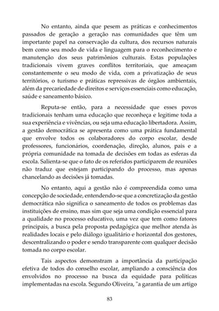 83
No entanto, ainda que pesem as práticas e conhecimentos
passados de geração a geração nas comunidades que têm um
importante papel na conservação da cultura, dos recursos naturais
bem como seu modo de vida e linguagem para o reconhecimento e
manutenção dos seus patrimônios culturais. Estas populações
tradicionais vivem graves conflitos territoriais, que ameaçam
constantemente o seu modo de vida, com a privatização de seus
territórios, o turismo e práticas repressivas de órgãos ambientais,
além da precariedade de direitos e serviços essenciais como educação,
saúde e saneamento básico.
Reputa-se então, para a necessidade que esses povos
tradicionais tenham uma educação que reconheça e legitime toda a
sua experiência e vivências, ou seja uma educação libertadora. Assim,
a gestão democrática se apresenta como uma prática fundamental
que envolve todos os colaboradores do corpo escolar, desde
professores, funcionários, coordenação, direção, alunos, pais e a
própria comunidade na tomada de decisões em todas as esferas da
escola. Salienta-se que o fato de os referidos participarem de reuniões
não traduz que estejam participando do processo, mas apenas
chancelando as decisões já tomadas.
No entanto, aqui a gestão não é compreendida como uma
concepção de sociedade, entendendo-se que a concretização da gestão
democrática não significa o saneamento de todos os problemas das
instituições de ensino, mas sim que seja uma condição essencial para
a qualidade no processo educativo, uma vez que tem como fatores
principais, a busca pela proposta pedagógica que melhor atenda às
realidades locais e pelo diálogo igualitário e horizontal dos gestores,
descentralizando o poder e sendo transparente com qualquer decisão
tomada no corpo escolar.
Tais aspectos demonstram a importância da participação
efetiva de todos do conselho escolar, ampliando a consciência dos
envolvidos no processo na busca da equidade para políticas
implementadas na escola. Segundo Oliveira, "a garantia de um artigo
 