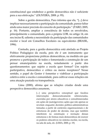 84
constitucional que estabelece a gestão democrática não é suficiente
para a sua efetivação.” (OLIVEIRA, 2008. p. 95).
Sobre a gestão democrática, Paro informa que ela, “[...] deve
implicar necessariamente a participação da comunidade, parece faltar
ainda uma maior precisão do conceito de participação.” (PARO, 2005,
p. 16). Portanto, ampliar a consciência de todos os envolvidos,
principalmente a comunidade, pois a própria LDB, no artigo 14, em
seu inciso II, salienta a necessidade da participação das comunidades
escolar e local em Conselhos Escolares ou equivalentes (BRASIL,
1996).
Contudo, para a gestão democrática está atrelada ao Projeto
Político Pedagógico da escola, pois ele é um instrumento que
efetivamente proporciona práticas democráticas, na medida em que
promove a participação de todos e fomentando a construção de um
pensar emancipatório na escola, notadamente a partir dos
questionamentos: que sujeito a escola quer formar? Um sujeito
participativo, democrático e crítico ou meros receptores? Nesse
sentido, o papel do Gestor é fomentar e viabilizar a participação
coletiva entre a escola e comunidade, para cultivar essas relações em
uma atuação pautada na transparência.
Lima (2000), afirma que as relações criadas desde uma
perspectiva democrática assumem,
[...] uma perspectiva conceptual que focaliza
intervenções democraticamente referenciadas,
exercidas por atores educativos e consubstanciadas
em ações de (auto)governo; ações que não apenas se
revelam enquanto decisões político-administrativas
tomadas a partir de contextos organizacionais e de
estruturas de poder de decisão, mas que também
interferem na construção e recriação dessas
estruturas e de formas mais democráticas de exercer
os poderes educativos no sistema escolar, na escola,
na sala de aula, etc. (LIMA, 2000, p. 19)
 