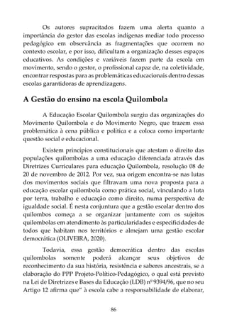 86
Os autores supracitados fazem uma alerta quanto a
importância do gestor das escolas indígenas mediar todo processo
pedagógico em observância as fragmentações que ocorrem no
contexto escolar, e por isso, dificultam a organização desses espaços
educativos. As condições e variáveis fazem parte da escola em
movimento, sendo o gestor, o profissional capaz de, na coletividade,
encontrar respostas para as problemáticas educacionais dentro dessas
escolas garantidoras de aprendizagens.
A Gestão do ensino na escola Quilombola
A Educação Escolar Quilombola surgiu das organizações do
Movimento Quilombola e do Movimento Negro, que trazem essa
problemática à cena pública e política e a coloca como importante
questão social e educacional.
Existem princípios constitucionais que atestam o direito das
populações quilombolas a uma educação diferenciada através das
Diretrizes Curriculares para educação Quilombola, resolução 08 de
20 de novembro de 2012. Por vez, sua origem encontra-se nas lutas
dos movimentos sociais que filtravam uma nova proposta para a
educação escolar quilombola como prática social, vinculando a luta
por terra, trabalho e educação como direito, numa perspectiva de
igualdade social. É nesta conjuntura que a gestão escolar dentro dos
quilombos começa a se organizar juntamente com os sujeitos
quilombolas em atendimento às particularidades e especificidades de
todos que habitam nos territórios e almejam uma gestão escolar
democrática (OLIVEIRA, 2020).
Todavia, essa gestão democrática dentro das escolas
quilombolas somente poderá alcançar seus objetivos de
reconhecimento da sua história, resistência e saberes ancestrais, se a
elaboração do PPP Projeto-Político-Pedagógico, o qual está previsto
na Lei de Diretrizes e Bases da Educação (LDB) nº 9394/96, que no seu
Artigo 12 afirma que” à escola cabe a responsabilidade de elaborar,
 