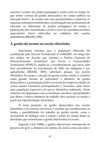 87
executar e avaliar seu projeto pedagógico, assim como no Artigo 14,
que define normas de gestão democrática do ensino público na
educação básica”, de acordo com suas peculiaridades e conforme os
seguintes princípios estabelecidos: a participação dos profissionais de
educação na elaboração do projeto pedagógico da escola; a
participação das comunidades escolar e local em conselhos escolares
equivalentes forem efetivados no cotidiano das escolas
quilombolas.(BRASIL,1996).
A gestão do ensino na escola ribeirinha
Importante salientar que, a população ribeirinha foi
reconhecida pelo Decreto Presidencial nº 6.040/2007. Ao longo dos
seis artigos do decreto, que instituiu a Política Nacional de
Desenvolvimento Sustentável dos Povos e Comunidades
Tradicionais (PNPCT), amplia-se o reconhecimento que havia sido
feito parcialmente, na Constituição de 1988, aos indígenas e aos
quilombolas (BRASIL, 2007), sobretudo porque, nas escolas
ribeirinhas do campo a atuação do gestor escolar ainda se constitui
como grande desafio de redescobrir a dinâmica da gestão
democrática e a participação efetiva na escola do campo na cidade em
vários estados brasileiros principalmente a Amazônia onde temos
uma população expressiva de povos ribeirinhos habitando. Neste
contexto, nos deparamos com as incertezas, desafios e possibilidades
que ditam a efetiva dinâmica de trabalho do/a gestor/a na escola a
partir das especificidades Amazônica.
O tema proposto da gestão democrática nas escolas
ribeirinhas é de extrema relevância, à medida que reconhecemos os
limites e possibilidades do trabalho da gestão escolar, como a
necessidade de dialogar com o campo a partir do campo frente às
atividades que caracterizam a gestão democrática na escola.
Segundo Lück (2006), a gestão educacional corresponde ao
processo de gerir a dinâmica do sistema de ensino como um todo e
 