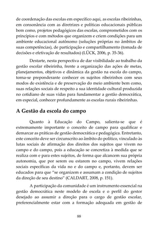 88
de coordenação das escolas em específico aqui, as escolas ribeirinhas,
em consonância com as diretrizes e políticas educacionais públicas
bem como, projetos pedagógicos das escolas, comprometidos com os
princípios e com métodos que organizem e criem condições para um
ambiente educacional autônomo (soluções próprias no âmbitos de
suas competências), de participação e compartilhamento (tomada de
decisões e efetivação de resultados) (LÜCK, 2006, p. 35-36).
Destarte, nesta perspectiva de dar visibilidade ao trabalho da
gestão escolar ribeirinha, frente a organização das ações de metas,
planejamentos, objetivos e dinâmica da gestão na escola do campo,
torna-se preponderante conhecer os sujeitos ribeirinhos com seus
modos de existência e de preservação do meio ambiente bem como,
suas relações sociais de respeito a sua identidade cultural produzida
no cotidiano de suas vidas para fundamentar a gestão democrática,
em especial, conhecer profundamente as escolas rurais ribeirinhas.
A Gestão da escola do campo
Quanto à Educação do Campo, salienta-se que é
extremamente importante o conceito de campo para qualificar e
demarcar as práticas de gestão democrática e pedagógica. Entretanto,
este conceito deve ser circunscrito ao âmbito do político, vinculado às
lutas sociais de afirmação dos direitos dos sujeitos que vivem no
campo e do campo, pois a educação se concretiza à medida que se
realiza com e para estes sujeitos, de forma que alcancem sua própria
autonomia, que por serem ou estarem no campo, vivem relações
sociais específicas da vida no e do campo e, portanto, devem ser
educados para que “se organizem e assumam a condição de sujeitos
da direção de seu destino” (CALDART, 2008, p. 151).
A participação da comunidade é um instrumento essencial na
gestão democrática neste modelo de escola e o perfil do gestor
desejado ao assumir a direção para o cargo de gestão escolar,
preferencialmente estar com a formação adequada em gestão de
 